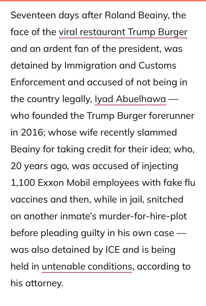 Seventeen days after Roland Beainy, the face of the viral restaurant Trump Burger
and an ardent fan of the president, was detained by Immigration and Customs Enforcement and accused of not being in
the country legally, lyad Abuelhawa — who founded the Trump Burger forerunner in 2016; whose wife recently slammed Beainy for taking credit for their idea; who, 20 years ago, was accused of injecting
1,100 Exxon Mobil employees with fake flu vaccines and then, while in jail, snitched on another inmate's murder-for-hire-plot
before pleading guilty in his own case — was also detained by ICE and is being held in untenable conditions, according to his attorney.
