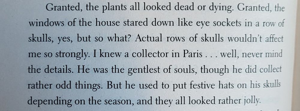 Text: the windows of the house stared down like eye sockets in a row of skulls, yes, but so what? Actual rows of skulls wouldn't affect me so strongly. I knew a collector in Paris well, never mind the details. He was the gentlest of souls, though he did collect rather odd things. But he used to put festive hats on his skulls depending on the season, and they all looked rather jolly. 