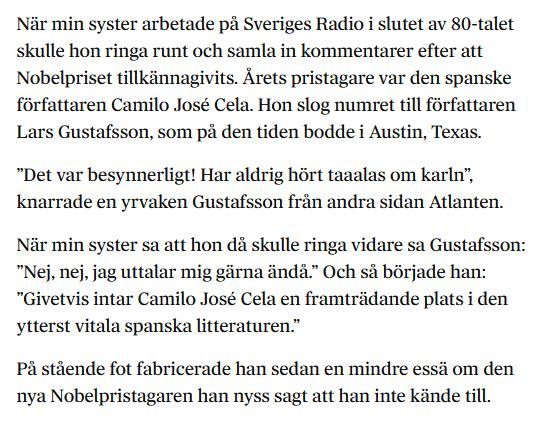 Text av Åsa Beckman i DN: 
När min syster arbetade på Sveriges Radio i slutet av 80-talet skulle hon ringa runt och samla in kommentarer efter att Nobelpriset tillkännagivits. Årets pristagare var den spanske författaren Camilo José Cela. Hon slog numret till författaren Lars Gustafsson, som på den tiden bodde i Austin, Texas.

”Det var besynnerligt! Har aldrig hört taaalas om karln”, knarrade en yrvaken Gustafsson från andra sidan Atlanten.

När min syster sa att hon då skulle ringa vidare sa Gustafsson: ”Nej, nej, jag uttalar mig gärna ändå.” Och så började han: ”Givetvis intar Camilo José Cela en framträdande plats i den ytterst vitala spanska litteraturen.”

På stående fot fabricerade han sedan en mindre essä om den nya Nobelpristagaren han nyss sagt att han inte kände till.