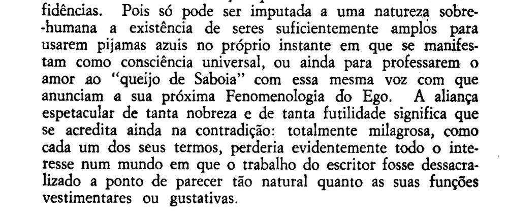 ...pois só pode ser imputada a uma natureza sobre-humana a existência de seres suficientemente amplos para usarem pijamas azuis no próprio instante em que se manifestam como consciência universal, ou ainda para processarem amor ao "queijo de Savóia" com essa mesma voz com que anunciam a sua próxima fenomenologia do ego. A aliança espetacular de tanta nobreza e de tanta futilidade significa que se acredita ainda na contradição; totalmente milagrosa, como cada um dos seus termos, perderia evidentemente todo o interesse num mundo em que o trabalho do escritor fosse dessacralizado a ponto de parecer tão natural quando as suas funções vestimentares ou gustativas

