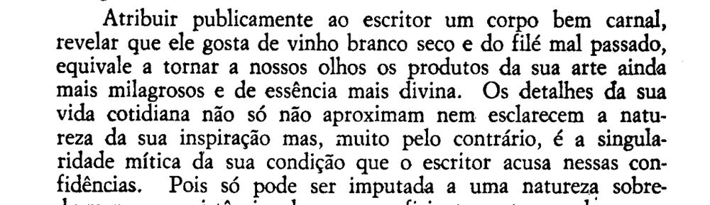 Atribuir publicamente ao escritor um corpo bem carnal, revelar que ele gosta de vinho branco seco e do file mal passado, equivale a tornar a nossos olhos os produtos da sua arte ainda mais milagrosos e de essência mais divina. Os detalhes da sua vida cotidiana não só não aproximam nem esclarecem a natureza da sua inspiração mas, pelo contrário, é a singularidade mítica da sua condição que o escritor acusa nessas confidências...