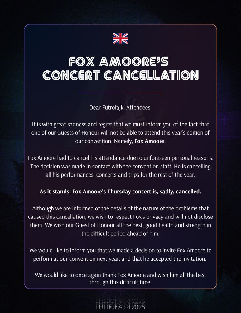 FOX AMOORE’S CONCERT CANCELLATION

Dear Futrołajki Attendees,

It is with great sadness and regret that we must inform you of the fact that one of our Guests of Honour will not be able to attend this year's edition of our convention. Namely, Fox Amoore.

Fox Amoore had to cancel his attendance due to unforeseen personal reasons. The decision was made in contact with the convention staff. He is cancelling all his performances, concerts and trips for the rest of the year.

As it stands, Fox Amoore's Thursday concert is, sadly, cancelled.

Although we are informed of the details of the nature of the problems that caused this cancellation, we wish to respect Fox's privacy and will not disclose them. We wish our Guest of Honour all the best, good health and strength in the difficult period ahead of him.

We would like to inform you that we made a decision to invite Fox Amoore to perform at our convention next year, and that he accepted the invitation. 

We would like to once again thank Fox Amoore and wish him all the best through this difficult time.