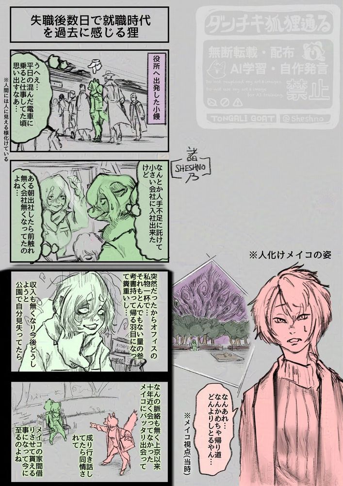 Title：失職後数日で就職していた時期を過去に感じる狸
1コマ（右から）
　・役所へ出発したKonuta
　・（ウエー…平日の混んだ電車に乗ると仕事していた頃を思い出すなあ…）
　・※人間には人に見える様に化けている

2コマ
　・なんとか人手不足に託けて小さい会社に入社出来たけど
　・ある朝出社したら前触れ無く会社無くなってたのよね…

3コマ
　・突然だったからオフィスの私物一杯で…それもとんでもない量の参考書持って帰る羽目になってすごい重いし…
　・収入尾無くなるし今後どうしようと公園で自分を見失ってたら

4コマ
　・なんの脈絡もなく上京以来十年近く会って無かったMeikoにバッタリ出会って
　・成り行きを話したら同情されて
　・Meikoの家を間借りさせて貰える事になって今に至るのよね

外絵（上から）
　・※人に化けたMeikoの姿
　・何あれ…なんかすごく帰り道がどんよりした空気になってる…
　・※メイコ視点（当時）
