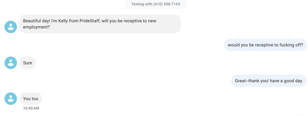 A transcript of a text message exchange between me and a spammer. The spammer writes: "Beautiful day! I'm Kelly from PrideStaff, will you be receptive to new employment?" I respond: "would you be receptive to fucking off?" Kelly responds "Sure"; I respond "Great--thank you! have a good day." Kelly: "You too."