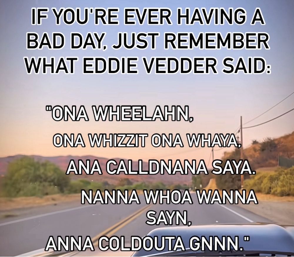 If you’re ever having a bad day, just remember what Wddie Vedder said: “Ona Wheelahn, ona whizzit ona whaya, Ana calldnana saya. Nanna whoa wanna sayn, Anna coldouta gnnn.”