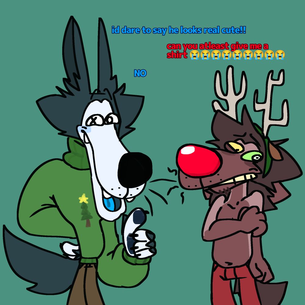 Silly anthropomorphic animals dressed up for christmas, one being a tall wolf with blue fur with a goofy pine tree sweater and a small dark red/brown fur dog with a rudolph costume, a big red nose and some antlers from temu, hes also shirtless for absolutely no reason. The wolf says "id dare to say he looks real cute!" Happily while the embarrased dog says "can you atleast give me a shirt?" Which makes the wolf answer with a fast "NO."