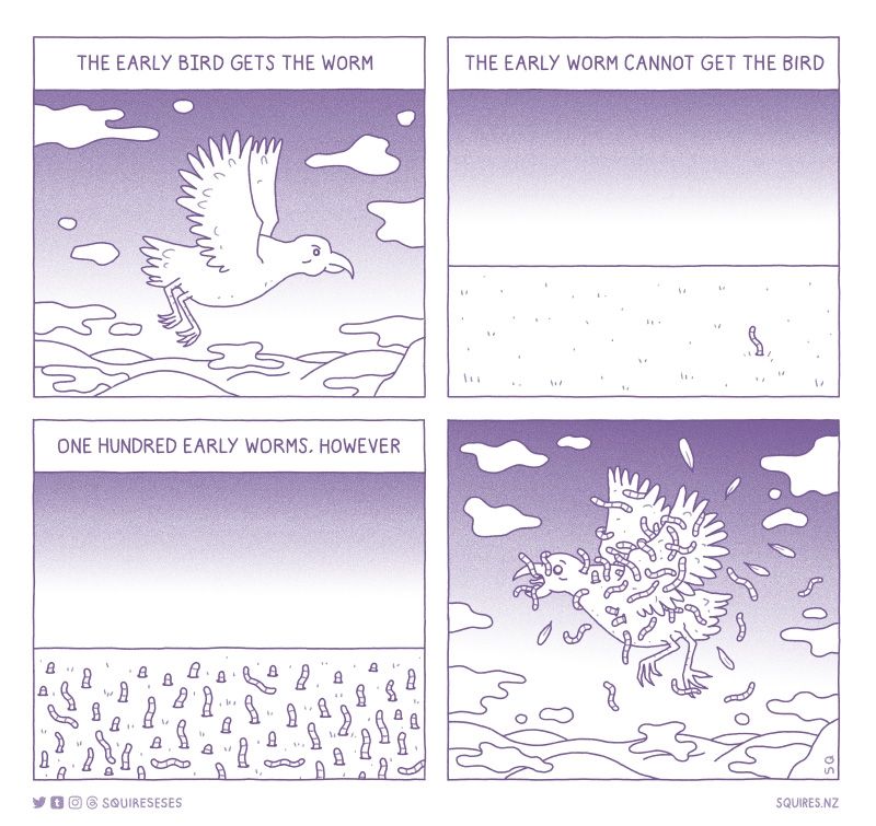 A comic, with four panels: 

1. The early bird gets the worm. Dawn. A bird flies.
2. The early worm cannot get the bird. This is true: a worm flails, helpless.
3. One hundred early worms, however. 100 worms rise from the earth. 
4. The bird flees, overcome by an army of worms, devouring it mid-flight.