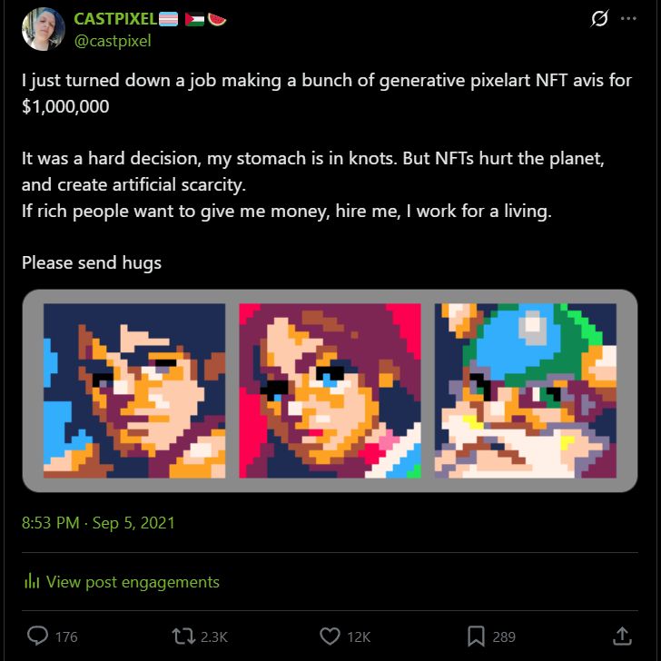 A tweet of mine from 2021 that reads

I just turned down a job making a bunch of generative pixelart NFT avis for $1,000,000

It was a hard decision, my stomach is in knots. But NFTs hurt the planet, and create artificial scarcity. 
If rich people want to give me money, hire me, I work for a living.

Please send hugs