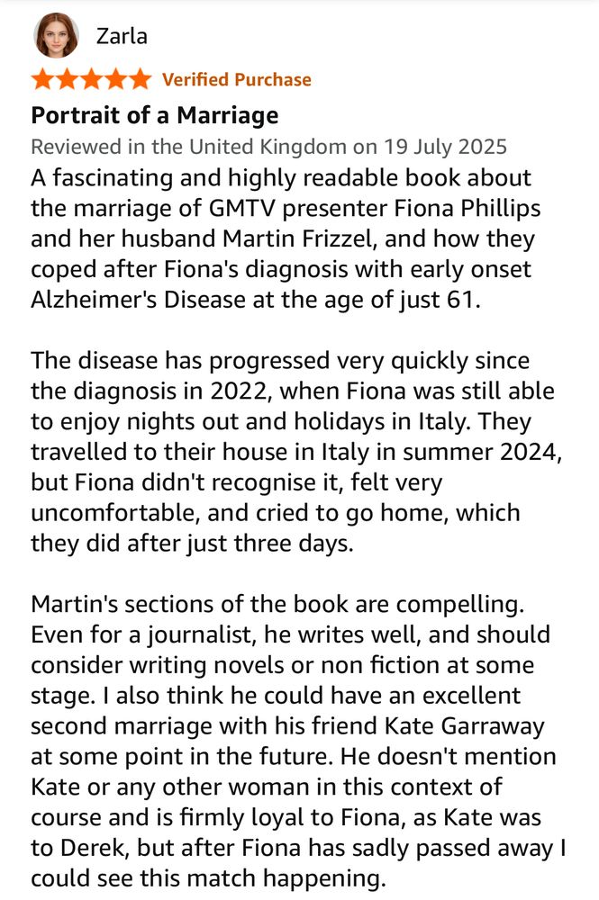 Zarla
Verified Purchase
Portrait of a Marriage
Reviewed in the United Kingdom on 19 July 2025
A fascinating and highly readable book about the marriage of GMTV presenter Fiona Phillips and her husband Martin Frizzel, and how they coped after Fiona's diagnosis with early onset Alzheimer's Disease at the age of just 61.
The disease has progressed very quickly since the diagnosis in 2022, when Fiona was still able to enjoy nights out and holidays in Italy. They travelled to their house in Italy in summer 2024, but Fiona didn't recognise it, felt very uncomfortable, and cried to go home, which they did after just three days.
Martin's sections of the book are compelling.
Even for a journalist, he writes well, and should consider writing novels or non fiction at some stage. I also think he could have an excellent second marriage with his friend Kate Garraway at some point in the future. He doesn't mention Kate or any other woman in this context of course and is firmly loyal to Fiona, as Kate was to Derek, but after Fiona has sadly passed away ! could see this match happening.