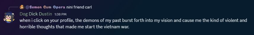 Myself, playing the role of Dog Dick Dustin, stating to Ross, in the role of Semen Cum Opera, "when i click on your profile, the demons of my past burst forth into my vision and cause me the kind of violent and horrible thoughts that made me start the vietnam war." 