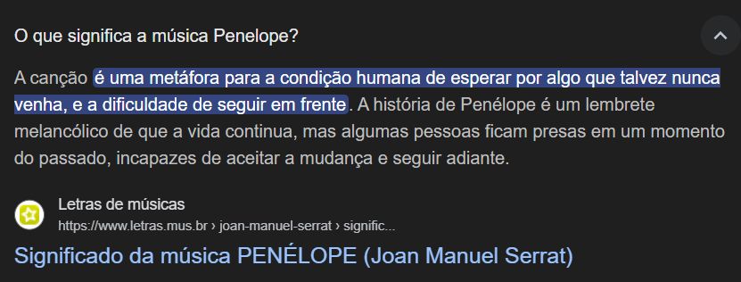 Captura de tela de página de busca, dizendo:

O que significa a música 'Penélope"?

A canção é uma metáfora para a condição humana de esperar por algo que talvez nunca venha, e a dificuldade de seguir em frente. A história de Penélope é um lembrete melancólico de que a vida continua, mas algumas pessoas ficam presas em um momento do passado, incapazes de aceitar a mudança e seguir adiante.

Significado da música PENÉLOPE (Joan Manuel Serrat)