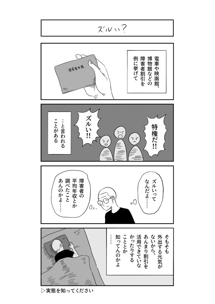 四コマ漫画。タイトル「ズルい？」。
電車や映画館、博物館などの障害者割引利を例に挙げて、「特権だ！」「ズルい！」と言われることがある。
それに対して、「ズルいってなんだよ……。障害者の平均年収とか調べたことあんのかよ……」と思うわたし。「そもそも外出する元気がないから、あんまり割引を活用できていなかったりすることとか知ってんのかよ……」。実態を知ってください。
