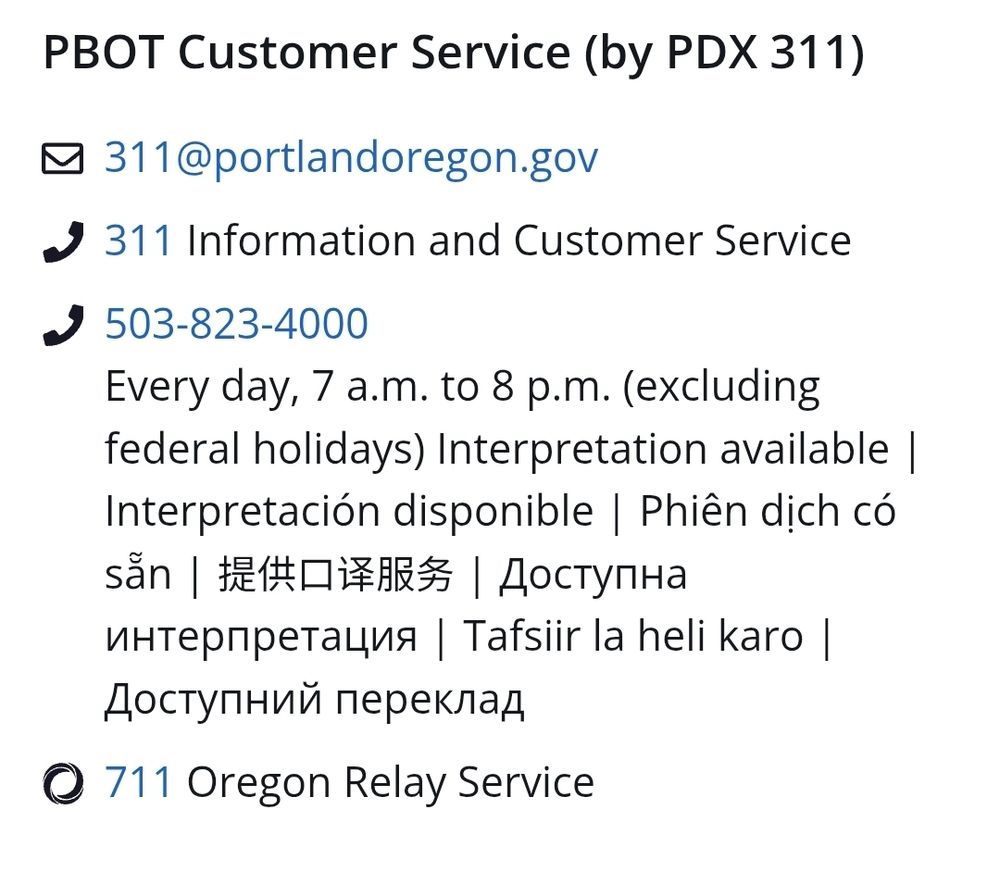 PBOT Customer Service (by PDX 311)

Email: 311@portlandoregon.gov

Phone: 311 for Information and Customer Service

Phone: 503-823-4000
Every day, 7 a.m. to 8 p.m. (excluding federal holidays)
Interpretation available | Interpretación disponible | Phiên dịch có sẵn | 提供口译服务 | Доступна интерпретация | Tafsiir la heli karo | Доступний переклад

Also: 711 Oregon Relay Service