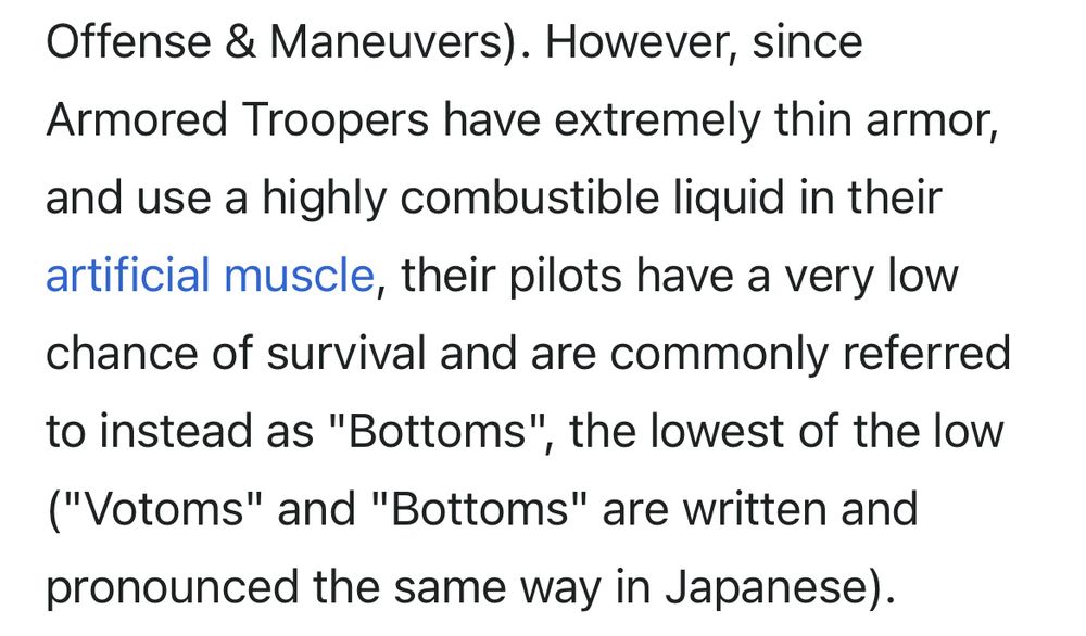 Screenshot of the Wikipedia article for Armored Trooper VOTOMS.

"However, sinceArmored Troopers have extremely thin armor, and use a highly combustible liquid in their artificial muscle, their pilots have a very low chance of survival and are commonly referred to instead as "Bottoms", the lowest of the low ("Votoms" and "Bottoms" are written and pronounced the same way in Japanese)."