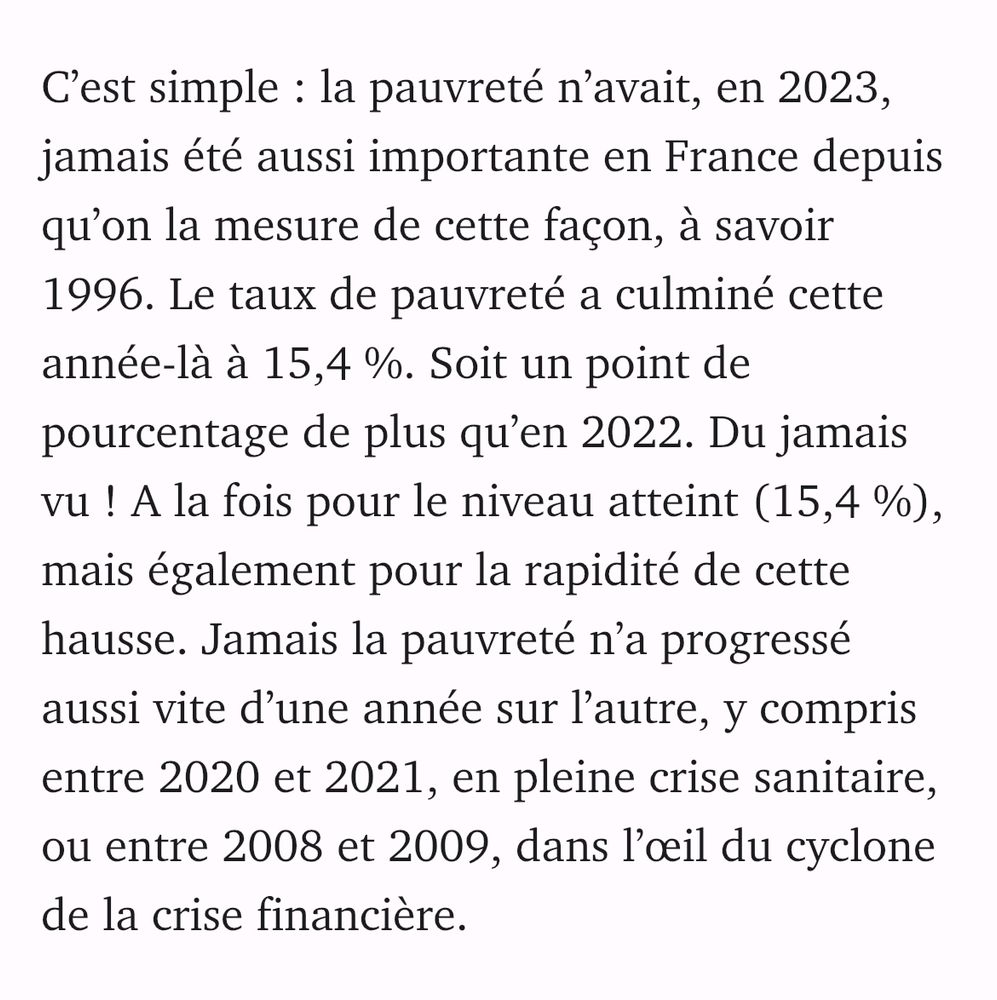 C’est simple : la pauvreté n’avait, en 2023, jamais été aussi importante en France depuis qu’on la mesure de cette façon, à savoir 1996. Le taux de pauvreté a culminé cette année-là à 15,4 %. Soit un point de pourcentage de plus qu’en 2022. Du jamais vu ! A la fois pour le niveau atteint (15,4 %), mais également pour la rapidité de cette hausse. Jamais la pauvreté n’a progressé aussi vite d’une année sur l’autre, y compris entre 2020 et 2021, en pleine crise sanitaire, ou entre 2008 et 2009, dans l’œil du cyclone de la crise financière.