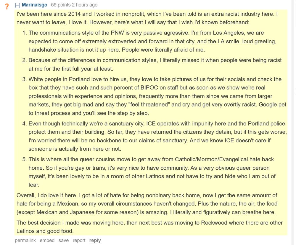 reddit comment from Marinalsgo: I've been here since 2014 and I worked in nonprofit, which I've been told is an extra racist industry here. I never want to leave, I love it. However, here's what I will say that I wish I'd known beforehand:

    The communications style of the PNW is very passive agressive. I'm from Los Angeles, we are expected to come off extremely extroverted and forward in that city, and the LA smile, loud greeting, handshake situation is not it up here. People were literally afraid of me.

    Because of the differences in communication styles, I literally missed it when people were being racist at me for the first full year at least.

    White people in Portland love to hire us, they love to take pictures of us for their socials and check the box that they have such and such percent of BIPOC on staff but as soon as we show we're real professionals with experience and opinions, frequently more than them since we came from larger markets, they get big mad and say they "feel threatened" and cry and get very overtly racist. Google pet to threat process and you'll see the step by step.

    Even though technically we're a sanctuary city, ICE operates with impunity here and the Portland police protect them and their building. So far, they have returned the citizens they detain, but if this gets worse, I'm worried there will be no backbone to our claims of sanctuary. And we know ICE doesn't care if someone is actually from here or not.

    This is where all the queer cousins move to get away from Catholic/Mormon/Evangelical hate back home. So if you're gay or trans, it's very nice to have community. As a very obvious queer person myself, it's been lovely to be in a room of other Latinos and not have to try and hide who I am out of fear.

Overall, I do love it here. I got a lot of hate for being nonbinary back home, now I get the same amount of hate for being a Mexican, so my overall circumstances haven't changed. Plus the nature, the air, the food (e…