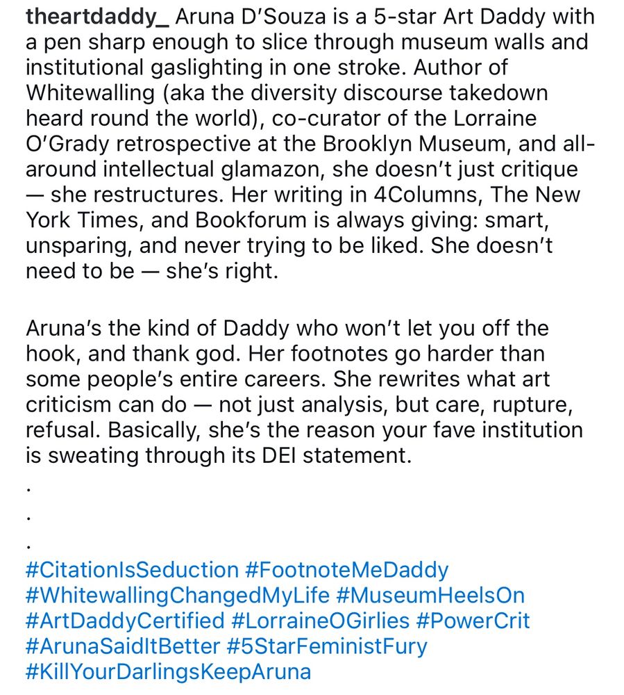 theartdaddy_ Aruna D'Souza is a 5-star Art Daddy with a pen sharp enough to slice through museum walls and institutional gaslighting in one stroke. Author of Whitewalling (aka the diversity discourse takedown heard round the world), co-curator of the Lorraine O'Grady retrospective at the Brooklyn Museum, and all-around intellectual glamazon, she doesn't just critique
- she restructures. Her writing in 4Columns, The New York Times, and Bookforum is always giving: smart, unsparing, and never trying to be liked. She doesn't need to be — she's right.
Aruna's the kind of Daddy who won't let you off the hook, and thank god. Her footnotes go harder than some people's entire careers. She rewrites what art criticism can do - not just analysis, but care, rupture, refusal. Basically, she's the reason your fave institution is sweating through its DEl statement.
#CitationIsSeduction #FootnoteMeDaddy
#WhitewallingChangedMyLife #MuseumHeelsOn #ArtDaddyCertified #LorraineOGirlies #PowerCrit #ArunaSaidItBetter #5StarFeministFury
#KillYourDarlingsKeepAruna