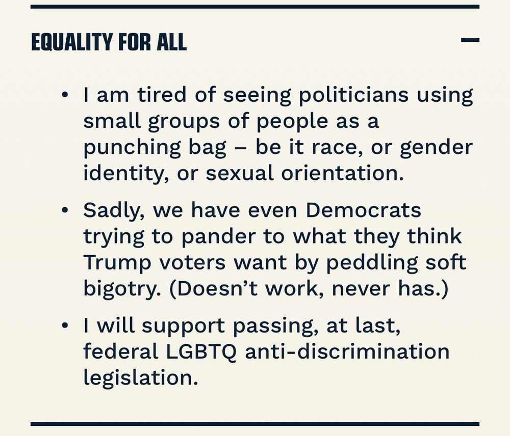 EQUALITY FOR ALL • I am tired of seeing politicians using small groups of people as a punching bag - be it race, or gender identity, or sexual orientation. • Sadly, we have even Democrats trying to pander to what they think Trump voters want by peddling soft bigotry. (Doesn't work, never has.) • I will support passing, at last, federal LGBTQ anti-discrimination legislation.
