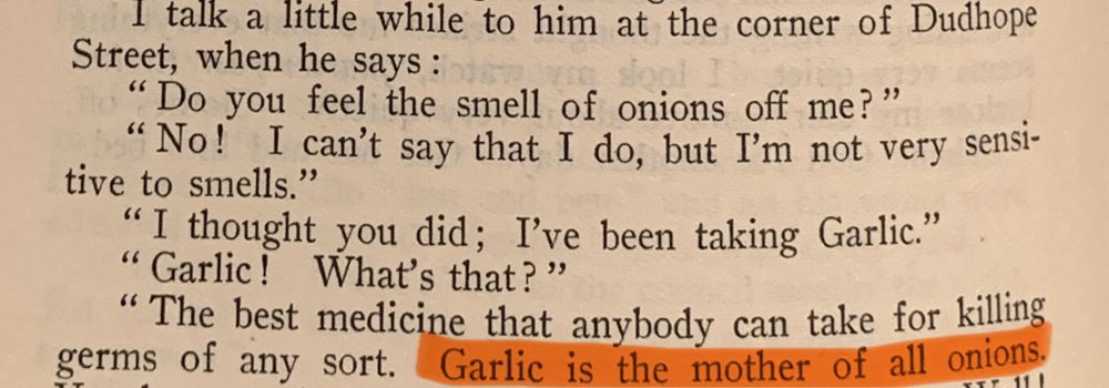 An excerpt of a conversation in a published diary from 1924:

“I talk a little while to him at the corner of Dudhope Street, when he says :
"Do you feel the smell of onions off me?"
"No! I can't say that I do, but I'm not very sensitive to smells."
"I thought you did; I've been taking Garlic."
" Garlic! What's that?"
"The best medicine that anybody can take for killing germs of any sort. Garlic is the mother of all onions.”