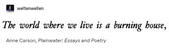 "The world where we live is a burning house." 

Anne Carson, 'Plainwater: Essays and Poetry' 