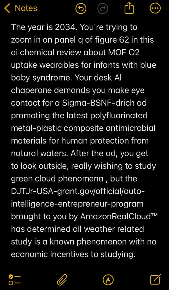 The year is 2034. You're trying to zoom in on panel q of figure 62 in this ai chemical review about MOF O2 uptake wearables for infants with blue baby syndrome. Your desk Al chaperone demands you make eye contact for a Sigma-BSNF-drich ad promoting the latest polyfluorinated metal-plastic composite antimicrobial materials for human protection from natural waters. After the ad, you get to look outside, really wishing to study  green cloud phenomena , but the DJTJr-USA-grant.gov/official/auto-intelligence-entrepreneur-program brought to you by AmazonRealCloud™ has determined all weather related study is a known phenomenon with no economic incentives to studying.