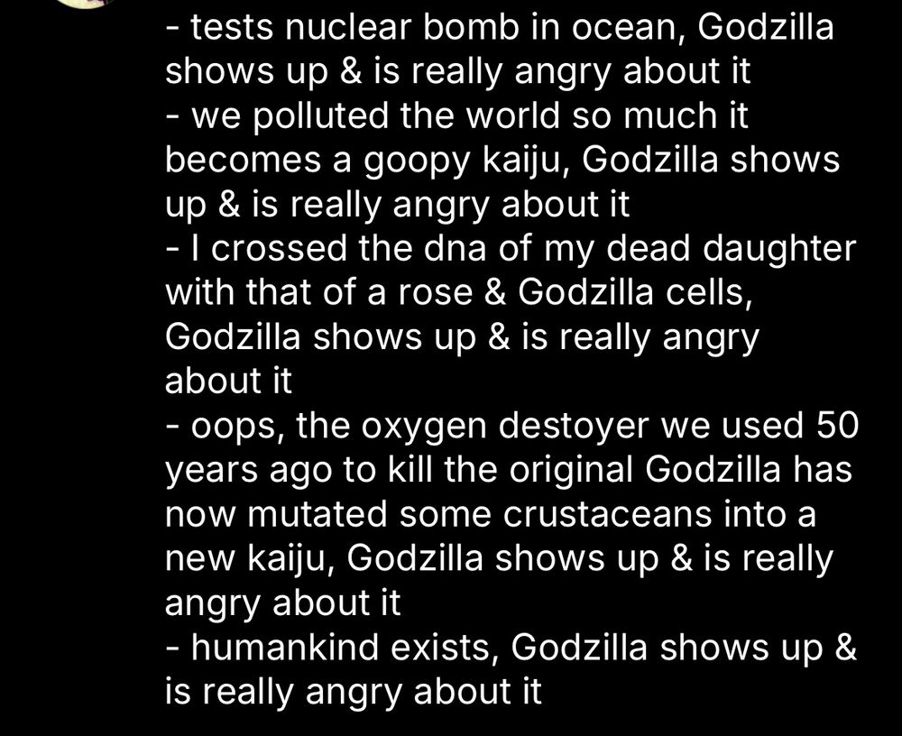 - tests nuclear bomb in ocean, Godzilla shows up & is really angry about it
- we polluted the world so much it becomes a goopy kaiju, Godzilla shows up & is really angry about it
- I crossed the dna of my dead daughter with that of a rose & Godzilla cells, Godzilla shows up & is really angry about it
- oops, the oxygen destoyer we used 50 years ago to kill the original Godzilla has now mutated some crustaceans into a new kaiju, Godzilla shows up & is really angry about it
- humankind exists, Godzilla shows up & is really angry about it