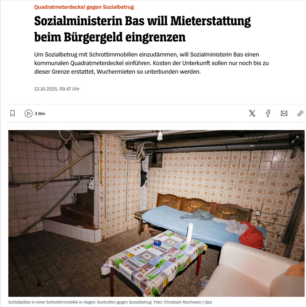 Spiegel Screenshot: Quadratmeterdeckel gegen Sozialbetrug Sozialministerin Bas will Mieterstattung beim Bürgergeld eingrenzen
Um Sozialbetrug mit Schrottimmobilien einzudämmen, will Sozialministerin Bas einen kommunalen Quadratmeterdeckel einführen. Kosten der Unterkunft sollen nur noch bis zu dieser Grenze erstattet, Wuchermieten so unterbunden werden. 
Bild von Kellerwohnungen mit Sofas und Tisch. 