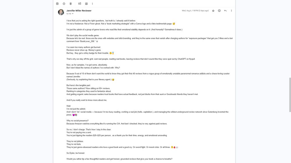 I love that you’re asking the right questions,  but truth is, I already said it before:
I’m not a freelancer. Not a Fiverr ghost. Not a “book marketing strategist” with a Canva logo and a fake testimonials page. 😴

I’m just the admin of a group of genre lovers who read like their emotional stability depends on it. (And honestly? Sometimes it does.)

We don’t play the social media game.
Because let’s be real: those are the ones with websites and slick branding  and they’re the same ones that vanish after charging authors for “exposure packages” that get you 3 likes and a bot comment from “BookLover_298.” 💀

I’ve seen too many authors get burned.
Reviews never show up. Money’s gone.
But hey,  they got a shiny badge for their trouble. 🙃🏅

That’s why we stay off the grid. Just real people, reading real books, leaving reviews that don’t sound like they were spat out by ChatGPT on Nyquil.

Now, as for samples, I’ve got some, absolutely.
But I don’t blast the names of authors I’ve worked with. Why?

Because 9 out of 10 of them don’t want the world to know they got their first 40 reviews from a rogue group of emotionally unstable paranormal romance addicts and a chaos-loving curator named Jennifer.
(Seriously, try explaining that to your literary agent.) 😅

But here’s the tangible part:
Those same authors? Now sitting on 60+ reviews.
Ranking in categories they used to fantasize about.
And getting organic sales because readers trust books that have actual feedback, not just blurbs from their aunt or Goodreads friends they haven’t met.

And if you really want to know more about me,

Well.
I’m not just the admin.
And I don’t “do” social media — because I’m too busy reading, working a real job (hello, capitalism ), and managing the wildest underground review network since Gutenberg invented the press. 😈📚

Why no social presence?
Because Amazon watches everything like it’s running the CIA. And last I checked, they’re very against paid reviews.

So no, I don’t charge. That…