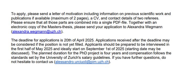 To apply, please send a letter of motivation including information on previous scientific work and
publications if available (maximum of 2 pages), a CV, and contact details of two referees.
Please ensure that all those parts are combined into a single PDF-file. Together with an
electronic copy of the Masters-thesis, please send your application to Alexandra Wegmann
(alexandra.wegmann@uzh.ch).
The deadline for applications is 20th of April 2025. Applications received after the deadline may
be considered if the position is not yet filled. Applicants should be prepared to be interviewed in
the first half of May 2025 and ideally start on September 1st of 2025 (starting date may be
discussed). The planned duration for the PhD project is four years and compensation follows the
standards set by the University of Zurich's salary guidelines. If you have further questions, do
not hesitate to contact us (alessandro.urciuoli@pim.uzh.ch)