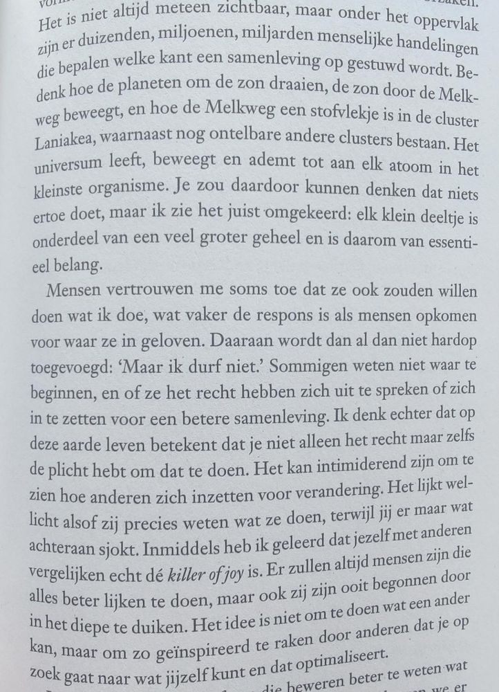 Het is niet altijd meteen zichtbaar, maar onder het oppervlak zijn er duizenden, miljoenen, miljarden menselijke handelingen die bepalen welke kant een samenleving op gestuwd wordt. Be-denk hoe de planeten om de zon draaien, de zon door de Melkweg beweegt, en hoe de Melkweg een stofvlekje is in de cluster Laniakea, waarnaast nog ontelbare andere clusters bestaan. Het universum leeft, beweegt en ademt tot aan elk atoom in het kleinste organisme. Je zou daardoor kunnen denken dat niets ertoe doet, maar ik zie het juist omgekeerd: elk klein deeltje is onderdeel van een veel groter geheel en is daarom van essentieel belang.

Mensen vertrouwen me soms toe dat ze ook zouden willen doen wat ik doe, wat vaker de respons is als mensen opkomen voor waar ze in geloven. Daaraan wordt dan al dan niet hardop toegevoegd: 'Maar ik durf niet.' Sommigen weten niet waar te beginnen, en of ze het recht hebben zich uit te spreken of zich in te zetten voor een betere samenleving. Ik denk echter dat op deze aarde leven betekent dat je niet alleen het recht maar zelfs de plicht hebt om dat te doen. Het kan intimiderend zijn om te zien hoe anderen zich inzetten voor verandering. Het lijkt wel-licht alsof zij precies weten wat ze doen, terwijl jij er maar wat achteraan sjokt. Inmiddels heb ik geleerd dat jezelf met anderen vergelijken echt dé killer of joy is. Er zullen altijd mensen zijn die alles beter lijken te doen, maar ook zij zijn ooit begonnen door in het diepe te duiken.
