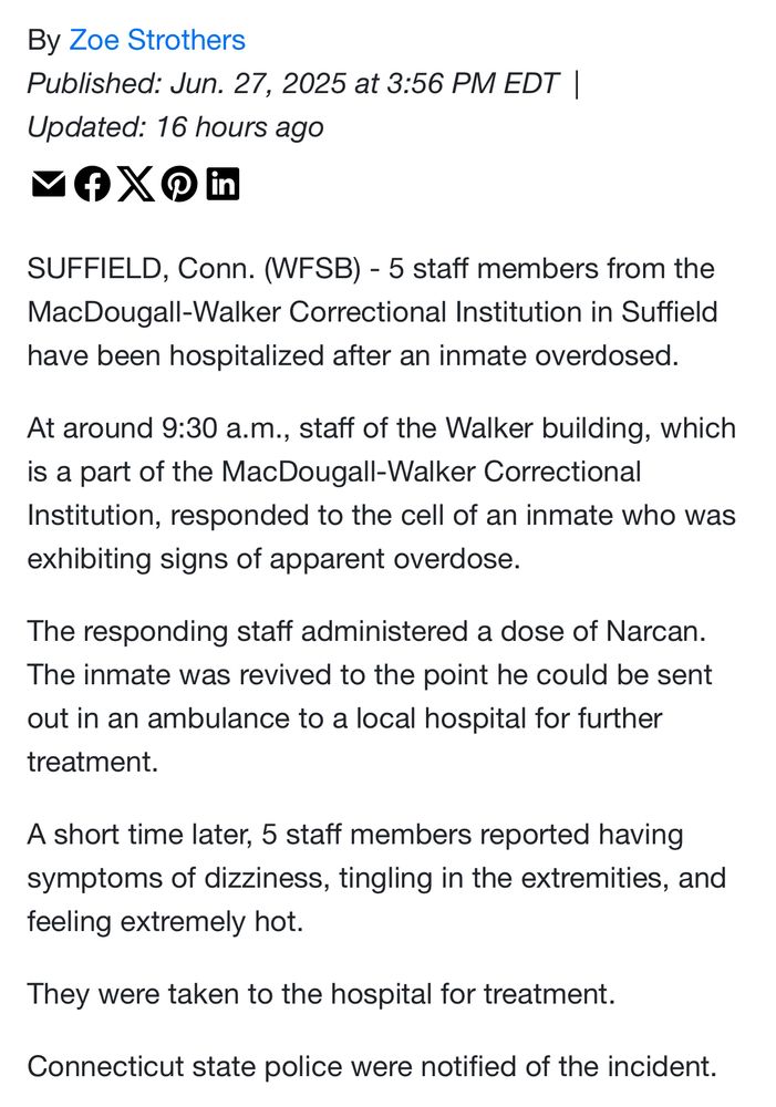 SUFFIELD, Conn. (WFSB) - 5 staff members from the MacDougall-Walker Correctional Institution in Suffield have been hospitalized after an inmate overdosed.
At around 9:30 a.m., staff of the Walker building, which is a part of the MacDougall-Walker Correctional Institution, responded to the cell of an inmate who was exhibiting signs of apparent overdose.
The responding staff administered a dose of Narcan.
The inmate was revived to the point he could be sent out in an ambulance to a local hospital for further
treatment.
A short time later, 5 staff members reported having symptoms of dizziness, tingling in the extremities, and feeling extremely hot.
They were taken to the hospital for treatment.
Connecticut state police were notified of the incident.