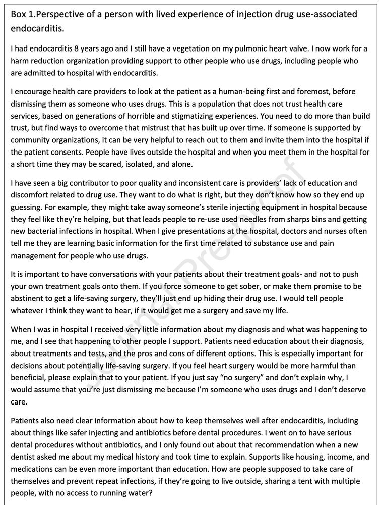 Box 1.Perspective of a person with lived experience of injection drug use-associated
endocarditis.
I had endocarditis 8 years ago and I still have a vegetation on my pulmonic heart valve. I now work for a
harm reduction organization providing support to other people who use drugs, including people who
are admitted to hospital with endocarditis.
I encourage health care providers to look at the patient as a human-being first and foremost, before
dismissing them as someone who uses drugs. This is a population that does not trust health care
services, based on generations of horrible and stigmatizing experiences. You need to do more than build
trust, but find ways to overcome that mistrust that has built up over time. If someone is supported by
community organizations, it can be very helpful to reach out to them and invite them into the hospital if
the patient consents. People have lives outside the hospital and when you meet them in the hospital for
a short time they may be scared, isolated, and alone.
I have seen a big contributor to poor quality and inconsistent care is providers’ lack of education and
discomfort related to drug use. They want to do what is right, but they don’t know how so they end up
guessing. For example, they might take away someone’s sterile injecting equipment in hospital because
they feel like they’re helping, but that leads people to re-use used needles from sharps bins and getting
new bacterial infections in hospital. When I give presentations at the hospital, doctors and nurses often
tell me they are learning basic information for the first time related to substance use and pain
management for people who use drugs.
It is important to have conversations with your patients about their treatment goals- and not to push
your own treatment goals onto them. If you force someone to get sober, or make them promise to be
abstinent to get a life-saving surgery, they’ll just end up hiding their drug use. I would tell people
whatever I think they want t…
