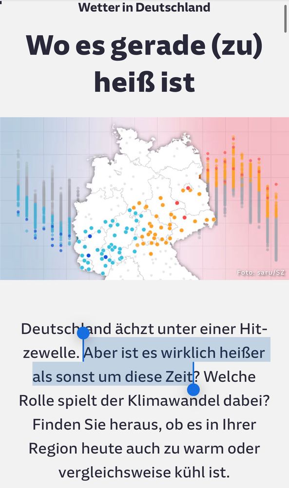 Screenshot SZ Artikel 

Wetter in Deutschland
Wo es gerade (zu) heiß ist
Foto: saru/SZ
Deutschland ächzt unter einer Hit-zewelle. Aber ist es wirklich heißer als sonst um diese Zeit? Welche Rolle spielt der Klimawandel dabei?
Finden Sie heraus, ob es in Ihrer Region heute auch zu warm oder vergleichsweise kühl ist.