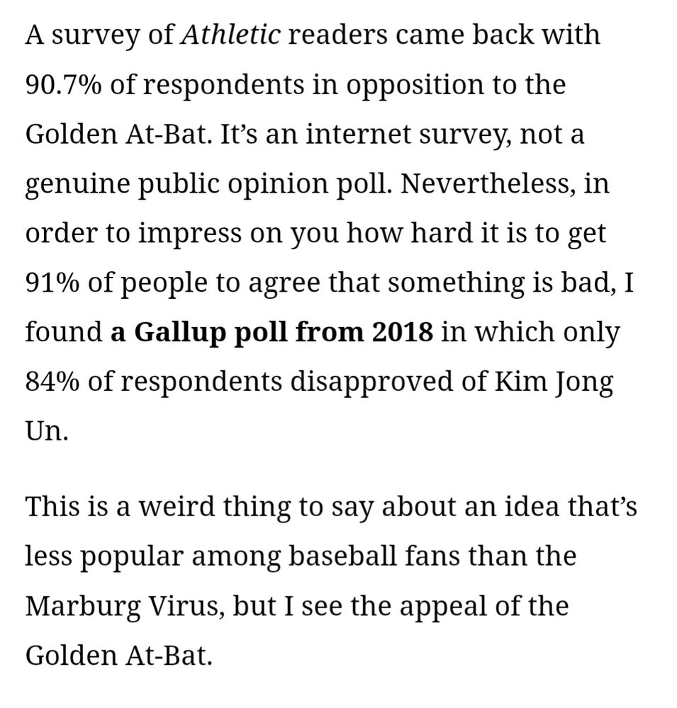 A survey of Athletic readers came back with 90.7% of respondents in opposition to the Golden At-Bat. It’s an internet survey, not a genuine public opinion poll. Nevertheless, in order to impress on you how hard it is to get 91% of people to agree that something is bad, I found a Gallup poll from 2018 in which only 84% of respondents disapproved of Kim Jong Un.

This is a weird thing to say about an idea that’s less popular among baseball fans than the Marburg Virus, but I see the appeal of the Golden At-Bat.
