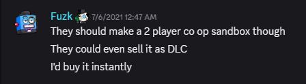 A Discord message from user Fuzk saying:
"They should make a 2 player co op sandbox though
They could even sell it as DLC
I'd buy it instantly"