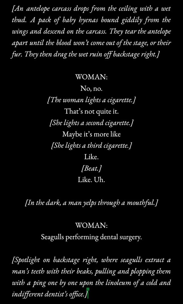 [An antelope carcass drops from the ceiling with a wet thud. A pack of baby hyenas bound giddily from the wings and descend on the carcass. They tear the antelope apart until the blood won’t come out of the stage, or their fur. They then drag the wet ruin off backstage right.]

WOMAN:
No, no.
[The woman lights a cigarette.]
That’s not quite it.
[She lights a second cigarette.]
Maybe it’s more like
[She lights a third cigarette.]
Like.
[Beat.]
Like. Uh.

[In the dark, a man yelps through a mouthful.]

WOMAN:
Seagulls performing dental surgery.

[Spotlight on backstage right, where seagulls extract a man’s teeth with their beaks, pulling and plopping them with a ping one by one upon the linoleum of a cold and indifferent dentist’s office.]