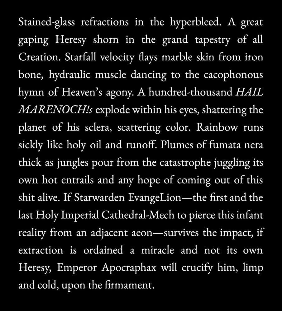 Stained-glass refractions in the hyperbleed. A great gaping Heresy shorn in the grand tapestry of all Creation. Starfall velocity flays marble skin from iron bone, hydraulic muscle dancing to the cacophonous hymn of Heaven's agony. A hundred-thousand HAIL MARENOCH! explode within his eyes, shattering the planet of his sclera, scattering color. Rainbow runs sickly like holy oil and runoff. Plumes of fumata nera thick as jungles pour from the catastrophe juggling its own hot entrails and any hope of coming out of this shit alive. If Starwarden EvangeLion— the first and the last Holy Imperial Cathedral-Mech to pierce this infant reality from an adjacent aeon—survives the impact, if extraction is ordained a miracle and not its own Heresy, Emperor Apocraphax will crucify him, limp and cold, upon the firmament.