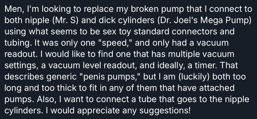 Men, I'm looking to replace my broken pump that I connect to both nipple (Mr. S) and dick cylinders (Dr. Joel's Mega Pump) using what seems to be sex toy standard connectors and tubing. It was only one "speed," and only had a vacuum readout. I would like to find one that has multiple vacuum settings, a vacuum level readout, and ideally, a timer. That describes generic "penis pumps," but I am (luckily) both too long and too thick to fit in any of them that have attached pumps. Also, I want to connect a tube that goes to the nipple
cylinders. I would appreciate any suggestions!