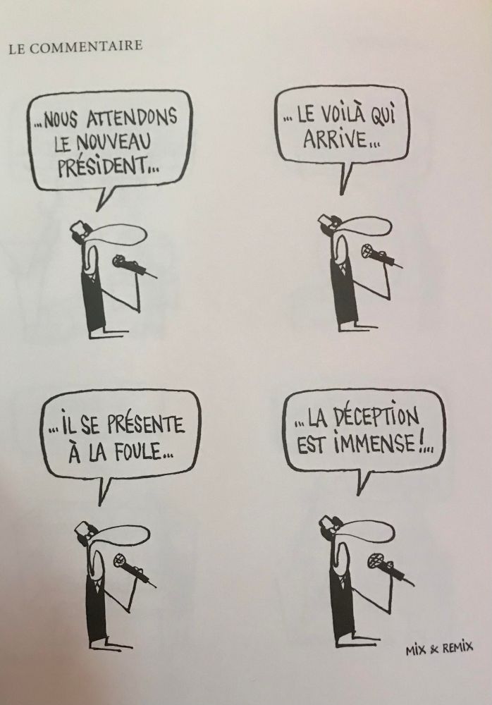 Une bd en 4 cases :
Case 1 : un commentateur dit "... Nous attendons le nouveau président..."
Case 2 : "... le voilà qui arrive... "
Case 3 : "... Il se présente à la foule..."
Case 4 : "... La déception est immense !..." 