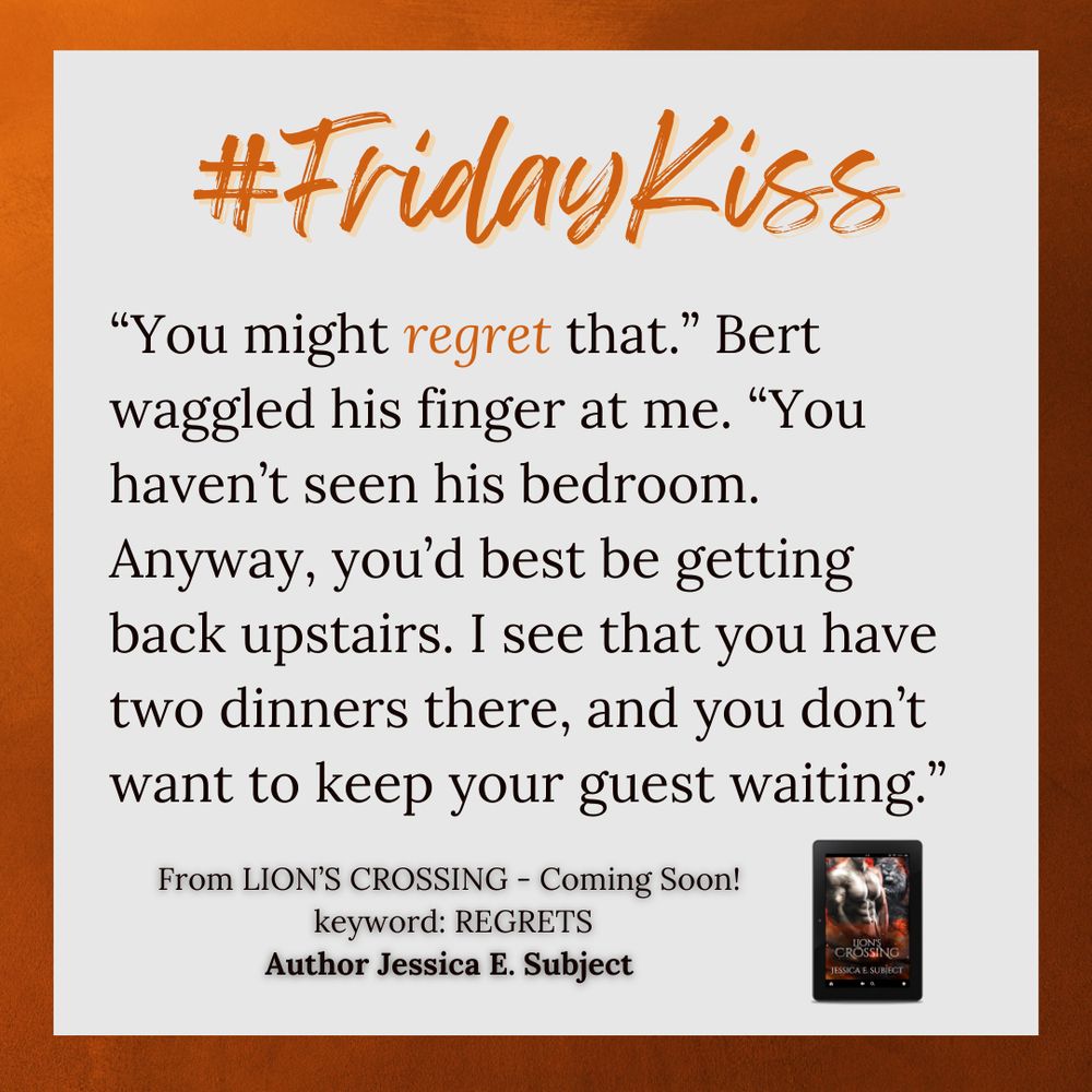 Friday Kiss snippet from Lion's Crossing by Jessica E. Subject, which is coming soon. The keyword is regrets.
“You might regret that.” Bert waggled his finger at me. “You haven’t seen his bedroom. Anyway, you’d best be getting back upstairs. I see that you have two dinners there, and you don’t want to keep your guest waiting.” 
Snippet is on a light gray background with a burnt orange border.