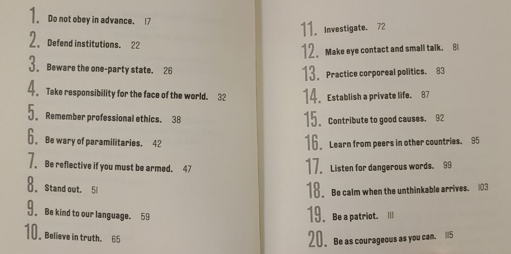 1. Do not obey in advance.
2. Defend institutions.
3. Beware the one-party state.
4. Take responsibility for the face of the world. 
5. Remember professional ethics.
6. Be wary of paramilitaries.
7. Be reflective if you must be armed.
8. Stand out.
9. Be kind to our language.
10. Believe in truth.
11. Investigate.
12. Make eye contact and small talk.
13. Practice corporeal politics.
14. Establish a private life.
15. Contribute to good causes.
16. Learn from peers in other countries. 
17. Listen for dangerous words.
18. Be calm when the unthinkable arrives.
19. Be a patriot.
20. Be as courageous as you can.
