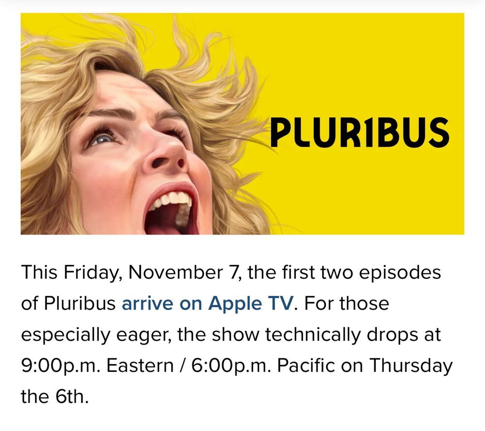 PLURIBUS
This Friday, November 7, the first two episodes of Pluribus arrive on Apple TV. For those especially eager, the show technically drops at 9:00p.m. Eastern / 6:00p.m. Pacific on Thursday