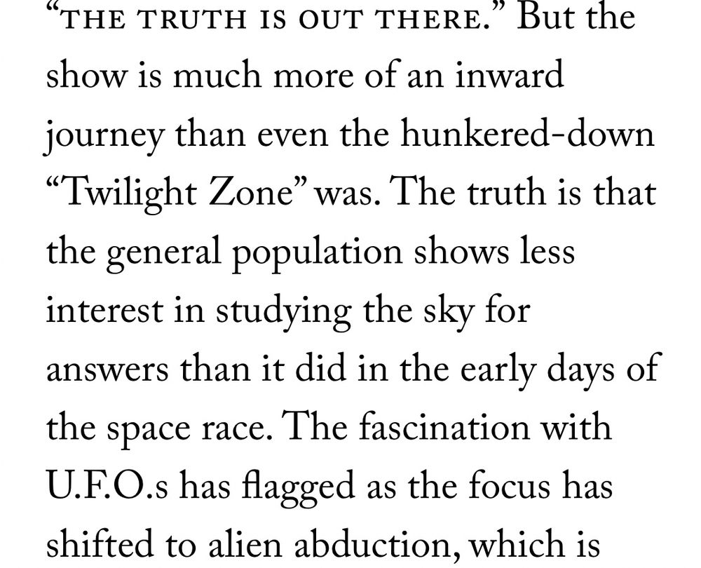 "THE TRUTH IS OUT THERE."
" But the
show is much more of an inward journey than even the hunkered-down
"Twilight Zone" was. The truth is that the general population shows less interest in studying the sky for answers than it did in the early days of the space race. The fascination with U.F.O.s has flagged as the focus has shifted to alien abduction, which is