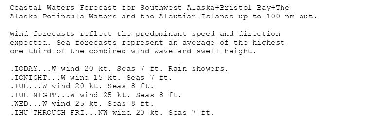 Coastal Waters Forecast for Southwest Alaska+Bristol Bay+The
Alaska Peninsula Waters and the Aleutian Islands up to 100 nm out.

Wind forecasts reflect the predominant speed and direction
expected. Sea forecasts represent an average of the highest
one-third of the combined wind wave and swell height.

.TODAY...W wind 20 kt. Seas 7 ft. Rain showers.
.TONIGHT...W wind 15 kt. Seas 7 ft.
.TUE...W wind 20 kt. Seas 8 ft.
.TUE NIGHT...W wind 25 kt. Seas 8 ft.
.WED...W wind 25 kt. Seas 8 ft.
.THU THROUGH FRI...NW wind 20 kt. Seas 7 ft.
