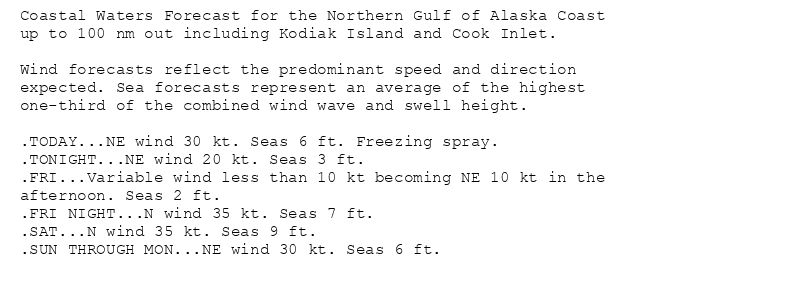 Coastal Waters Forecast for the Northern Gulf of Alaska Coast
up to 100 nm out including Kodiak Island and Cook Inlet.

Wind forecasts reflect the predominant speed and direction
expected. Sea forecasts represent an average of the highest
one-third of the combined wind wave and swell height.

.TODAY...NE wind 30 kt. Seas 6 ft. Freezing spray.
.TONIGHT...NE wind 20 kt. Seas 3 ft.
.FRI...Variable wind less than 10 kt becoming NE 10 kt in the
afternoon. Seas 2 ft.
.FRI NIGHT...N wind 35 kt. Seas 7 ft.
.SAT...N wind 35 kt. Seas 9 ft.
.SUN THROUGH MON...NE wind 30 kt. Seas 6 ft.