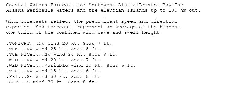 Coastal Waters Forecast for Southwest Alaska+Bristol Bay+The
Alaska Peninsula Waters and the Aleutian Islands up to 100 nm out.

Wind forecasts reflect the predominant speed and direction
expected. Sea forecasts represent an average of the highest
one-third of the combined wind wave and swell height.

.TONIGHT...NW wind 20 kt. Seas 7 ft.
.TUE...NW wind 25 kt. Seas 8 ft.
.TUE NIGHT...NW wind 20 kt. Seas 8 ft.
.WED...NW wind 20 kt. Seas 7 ft.
.WED NIGHT...Variable wind 10 kt. Seas 6 ft.
.THU...NW wind 15 kt. Seas 6 ft.
.FRI...SE wind 30 kt. Seas 8 ft.
.SAT...S wind 30 kt. Seas 8 ft.