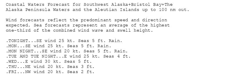 Coastal Waters Forecast for Southwest Alaska+Bristol Bay+The
Alaska Peninsula Waters and the Aleutian Islands up to 100 nm out.

Wind forecasts reflect the predominant speed and direction
expected. Sea forecasts represent an average of the highest
one-third of the combined wind wave and swell height.

.TONIGHT...SE wind 25 kt. Seas 5 ft. Rain.
.MON...SE wind 25 kt. Seas 5 ft. Rain.
.MON NIGHT...SE wind 20 kt. Seas 5 ft. Rain.
.TUE AND TUE NIGHT...E wind 25 kt. Seas 4 ft.
.WED...E wind 30 kt. Seas 5 ft.
.THU...NE wind 20 kt. Seas 3 ft.
.FRI...NW wind 20 kt. Seas 2 ft.