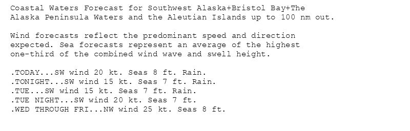 Coastal Waters Forecast for Southwest Alaska+Bristol Bay+The
Alaska Peninsula Waters and the Aleutian Islands up to 100 nm out.

Wind forecasts reflect the predominant speed and direction
expected. Sea forecasts represent an average of the highest
one-third of the combined wind wave and swell height.

.TODAY...SW wind 20 kt. Seas 8 ft. Rain.
.TONIGHT...SW wind 15 kt. Seas 7 ft. Rain.
.TUE...SW wind 15 kt. Seas 7 ft. Rain.
.TUE NIGHT...SW wind 20 kt. Seas 7 ft.
.WED THROUGH FRI...NW wind 25 kt. Seas 8 ft.