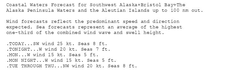 Coastal Waters Forecast for Southwest Alaska+Bristol Bay+The
Alaska Peninsula Waters and the Aleutian Islands up to 100 nm out.

Wind forecasts reflect the predominant speed and direction
expected. Sea forecasts represent an average of the highest
one-third of the combined wind wave and swell height.

.TODAY...SW wind 25 kt. Seas 8 ft.
.TONIGHT...W wind 20 kt. Seas 7 ft.
.MON...W wind 15 kt. Seas 5 ft.
.MON NIGHT...W wind 15 kt. Seas 5 ft.
.TUE THROUGH THU...NW wind 20 kt. Seas 8 ft.