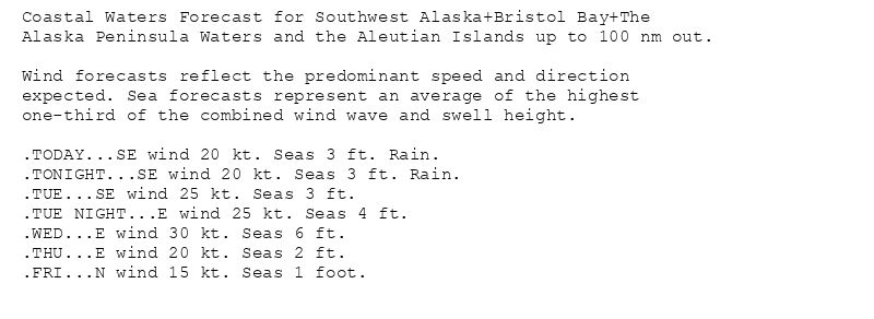 Coastal Waters Forecast for Southwest Alaska+Bristol Bay+The
Alaska Peninsula Waters and the Aleutian Islands up to 100 nm out.

Wind forecasts reflect the predominant speed and direction
expected. Sea forecasts represent an average of the highest
one-third of the combined wind wave and swell height.

.TODAY...SE wind 20 kt. Seas 3 ft. Rain.
.TONIGHT...SE wind 20 kt. Seas 3 ft. Rain.
.TUE...SE wind 25 kt. Seas 3 ft.
.TUE NIGHT...E wind 25 kt. Seas 4 ft.
.WED...E wind 30 kt. Seas 6 ft.
.THU...E wind 20 kt. Seas 2 ft.
.FRI...N wind 15 kt. Seas 1 foot.